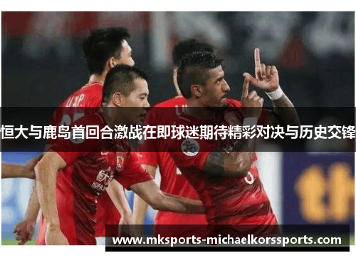 恒大与鹿岛首回合激战在即球迷期待精彩对决与历史交锋